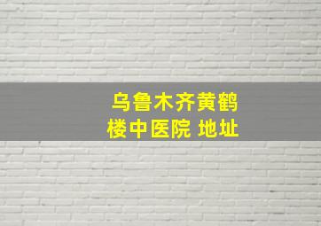 乌鲁木齐黄鹤楼中医院 地址